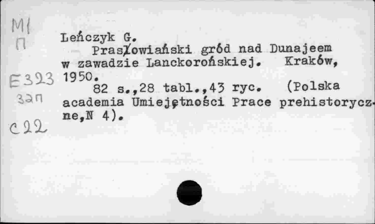 ﻿М( п
ЕЗЛЗ га п
сдг
LeAczyk G.
Pras/owiaAski grôd nad Dunajeem w zawadzie LanckoroAskiej. Krakôw, 1950.	. n ,
82 s.,28 tabl.,43 rye. (Polska academia Umiej^tnosci Prace prehistorycz' ne,N 4).